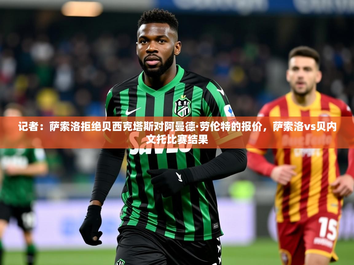 2025云开体育app网页版入口记者：萨索洛拒绝贝西克塔斯对阿曼德·劳伦特的报价，萨索洛vs贝内文托比赛结果  第3张