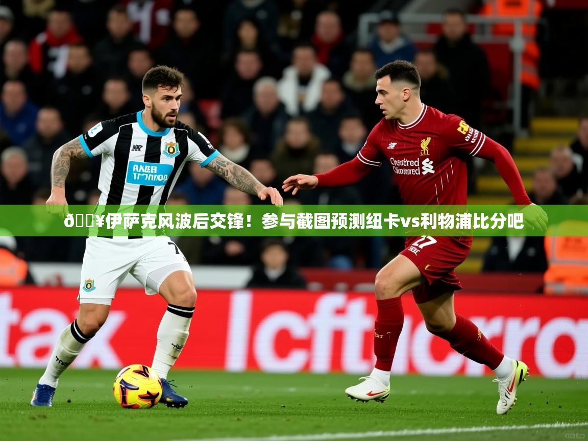 2025开云体育app安装🔥伊萨克风波后交锋！参与截图预测纽卡vs利物浦比分吧  第3张